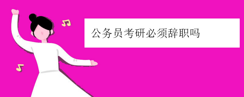 公务员考研必须辞职吗（考上公务员辞职考研值得吗）
